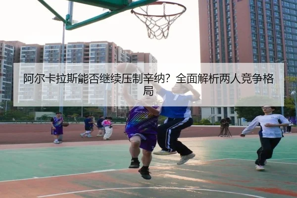 阿尔卡拉斯能否继续压制辛纳？全面解析两人竞争格局